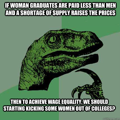 if woman graduates are paid less than men and a shortage of supply raises the prices then to achieve wage equality, we should starting kicking some women out of colleges?  Philosoraptor