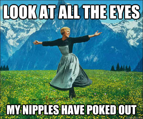 look at all the eyes my nipples have poked out  Sound of Music