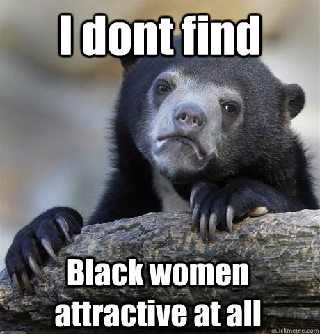 I dont find Black women attractive at all  Confession Bear