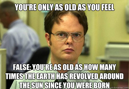 You're only as old as you feel
 False: You're as old as how many times the Earth has revolved around the sun since you were born  Dwight