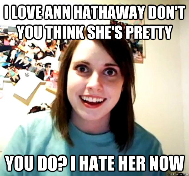 I love ann hathaway don't you think she's pretty you do? I hate her now - I love ann hathaway don't you think she's pretty you do? I hate her now  Overly Attached Girlfriend