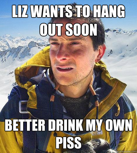 Liz wants to hang out soon Better drink my own piss - Liz wants to hang out soon Better drink my own piss  Bear Grylls