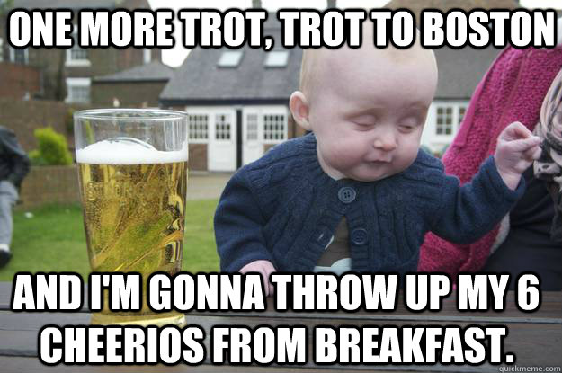 One more trot, trot to boston And i'm gonna throw up my 6 cheerios from breakfast. - One more trot, trot to boston And i'm gonna throw up my 6 cheerios from breakfast.  drunk baby