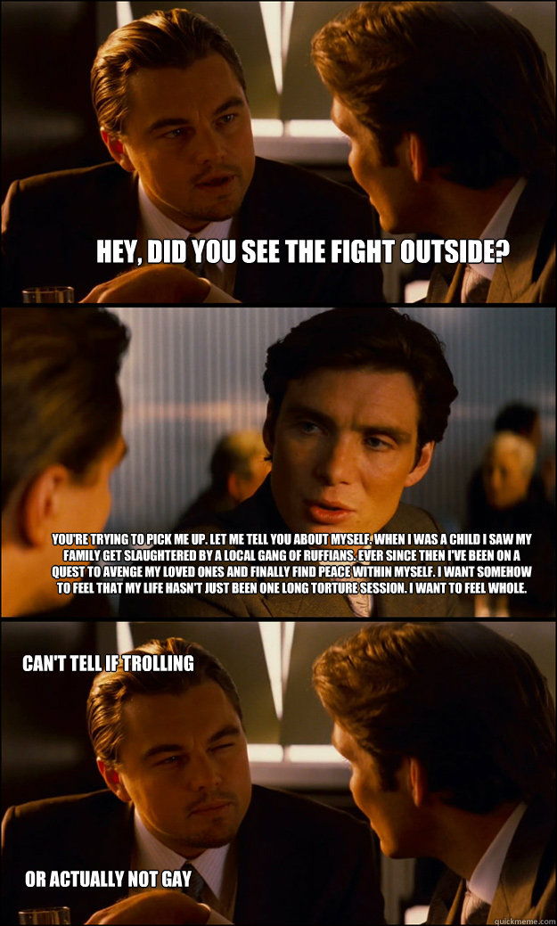 hey, did you see the fight outside? you're trying to pick me up. let me tell you about myself. when i was a child i saw my family get slaughtered by a local gang of ruffians. ever since then i've been on a quest to avenge my loved ones and finally find pe - hey, did you see the fight outside? you're trying to pick me up. let me tell you about myself. when i was a child i saw my family get slaughtered by a local gang of ruffians. ever since then i've been on a quest to avenge my loved ones and finally find pe  Inception