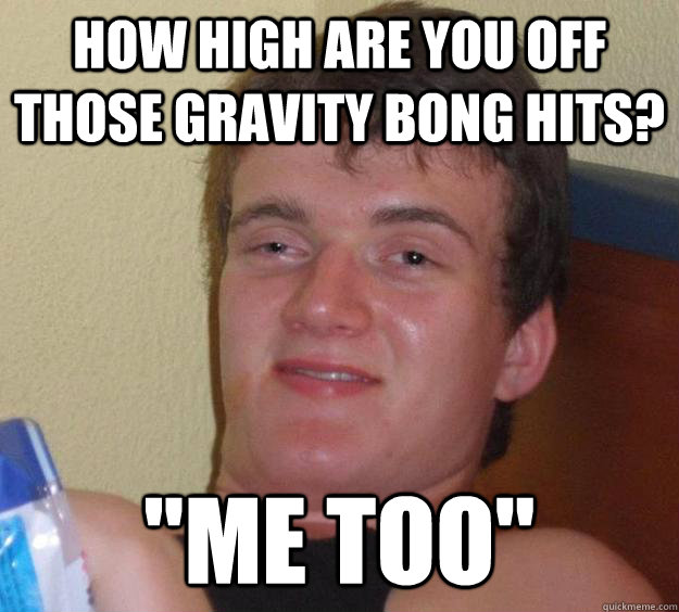 how high are you off those gravity bong hits? 