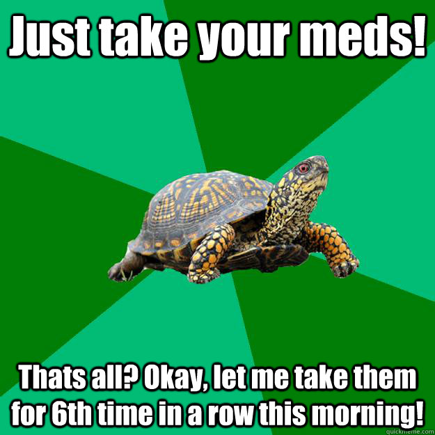 Just take your meds! Thats all? Okay, let me take them for 6th time in a row this morning! - Just take your meds! Thats all? Okay, let me take them for 6th time in a row this morning!  Torrenting Turtle