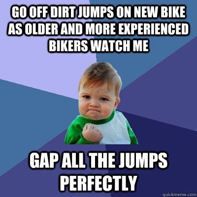 Go off dirt jumps on new bike as older and more experienced bikers watch me Gap all the jumps perfectly  Success Kid