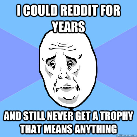 I could reddit for years and still never get a trophy that means anything  Okay Guy