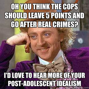 Oh you think the cops should leave 5 points and go after real crimes? I'd love to hear more of your post-adolescent idealism  Condescending Wonka