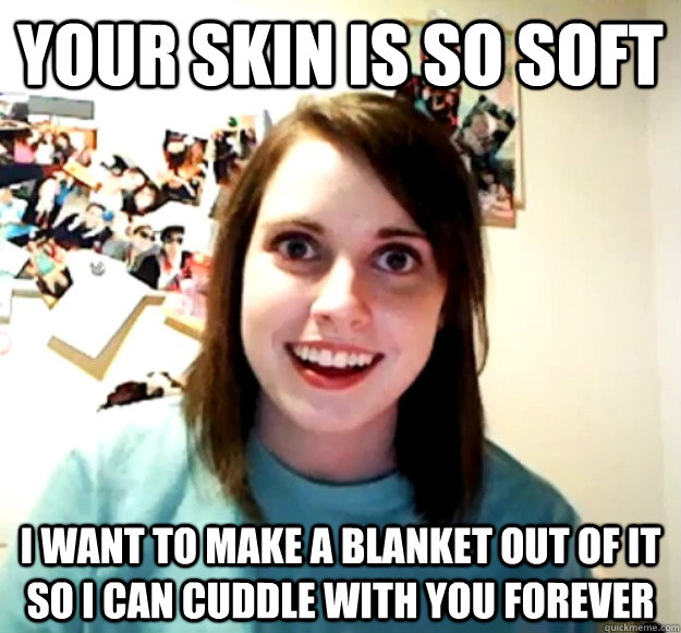 Your skin is so soft I want to make a blanket out of it so I can cuddle with you forever  Overly Attached Girlfriend