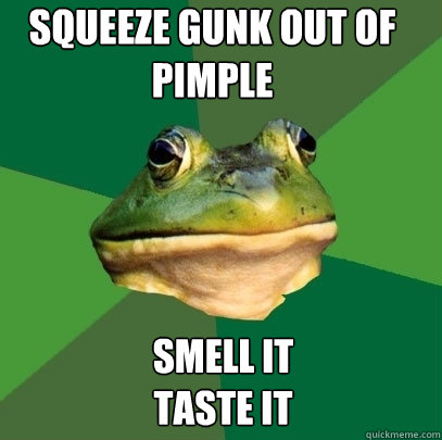 squeeze gunk out of pimple smell it
taste it - squeeze gunk out of pimple smell it
taste it  Foul Bachelor Frog