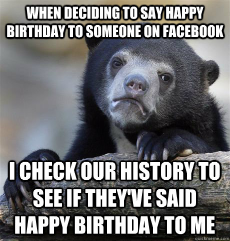 When deciding to say happy birthday to someone on facebook I check our history to see if they've said happy birthday to me  Confession Bear