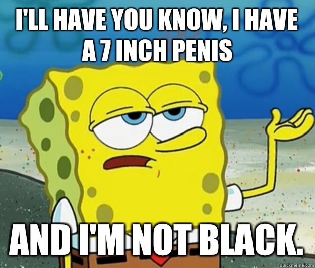 I'll have you know, I have a 7 inch penis And I'm not black.  Tough Spongebob