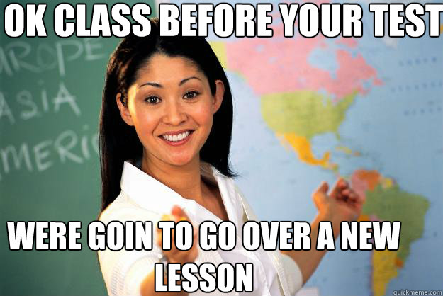 Ok class before your test 
 Were goin to go over a new lesson  Unhelpful High School Teacher