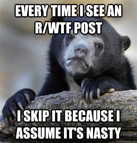 Every time I see an R/WTF post I Skip it because I assume it's nasty  Confession Bear