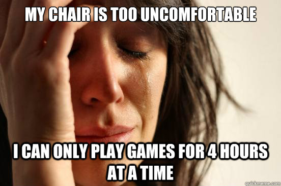 My chair is too uncomfortable I can only play games for 4 hours at a time  First World Problems