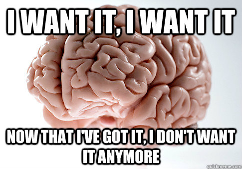 I want it, I want it now that I've got it, I don't want it anymore  Scumbag Brain