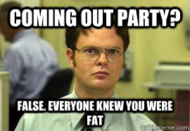 Coming out party? False. Everyone knew you were fat  Dwight False