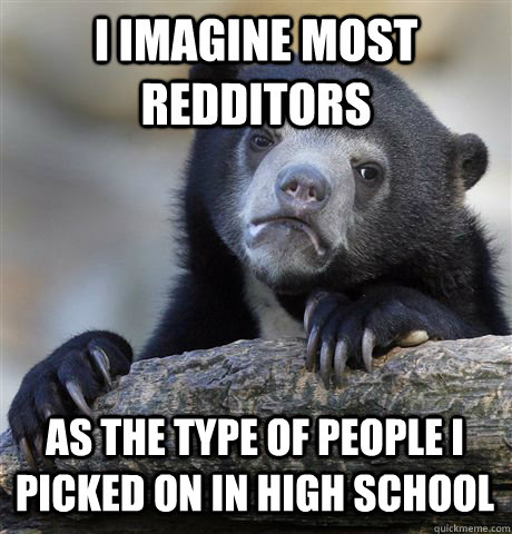 I IMAGINE MOST REDDITORS AS THE TYPE OF PEOPLE I PICKED ON IN HIGH SCHOOL  Confession Bear