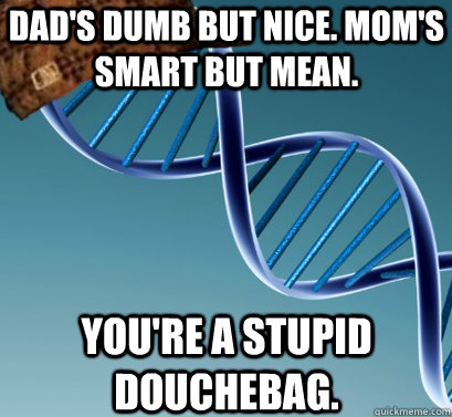 Dad's dumb but nice. Mom's smart but mean.  You're a stupid douchebag.   Scumbag DNA