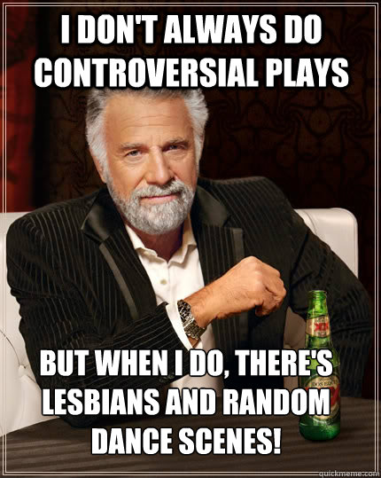 I don't always do controversial plays But when I do, there's lesbians and random dance scenes!   The Most Interesting Man In The World