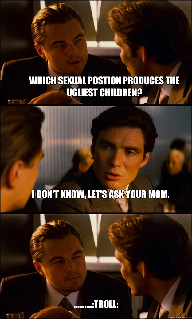 Which sexual postion produces the ugliest children? I don't know, let's ask your mom. ..........:troll:  Inception