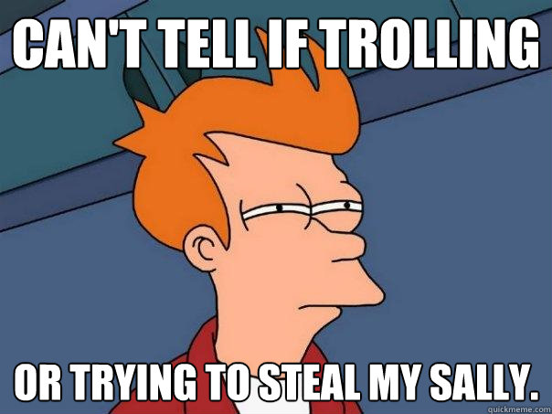 can't tell if trolling or trying to steal my sally.  Futurama Fry