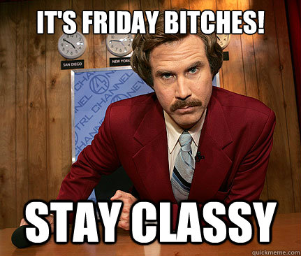 It's Friday BITCHES! stay classy  