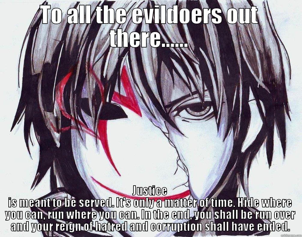 Justice is coming! - TO ALL THE EVILDOERS OUT THERE...... JUSTICE IS MEANT TO BE SERVED. IT'S ONLY A MATTER OF TIME. HIDE WHERE YOU CAN, RUN WHERE YOU CAN. IN THE END, YOU SHALL BE RUN OVER AND YOUR REIGN OF HATRED AND CORRUPTION SHALL HAVE ENDED. Misc