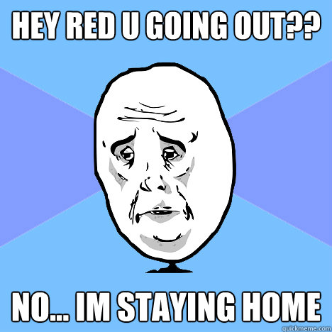 hey red u going out?? no... im staying home  Okay Guy