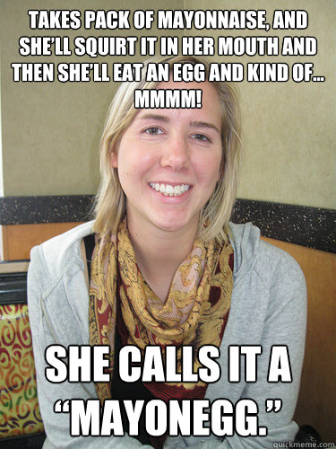 Takes pack of mayonnaise, and she’ll squirt it in her mouth and then she’ll eat an egg and kind of... Mmmm! She calls it a “mayonegg.” - Takes pack of mayonnaise, and she’ll squirt it in her mouth and then she’ll eat an egg and kind of... Mmmm! She calls it a “mayonegg.”  ALYSSA BEREZNAK