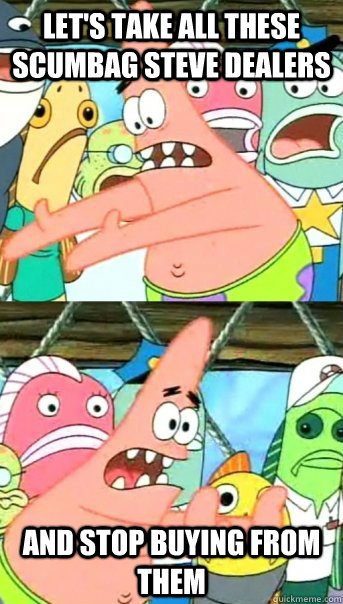 Let's take all these scumbag steve dealers and stop buying from them - Let's take all these scumbag steve dealers and stop buying from them  Push it somewhere else Patrick