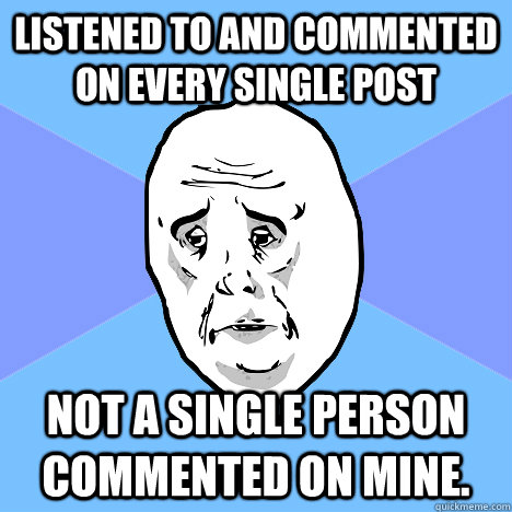 Listened to and commented on every single post Not a single person commented on mine.  Okay Guy