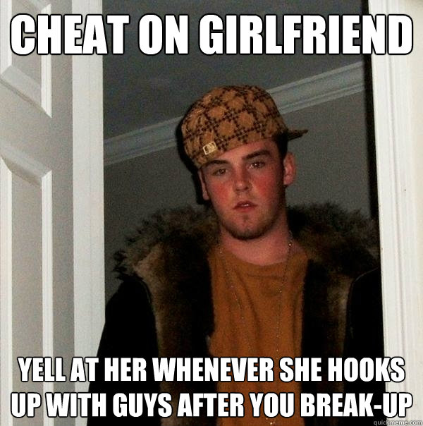 Cheat on girlfriend Yell at her whenever she hooks up with guys after you break-up  Scumbag Steve