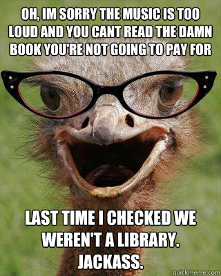 Oh, im sorry the music is too loud and you cant read the damn book you're not going to pay for last time i checked we weren't a library. JACKASS.  Judgmental Bookseller Ostrich