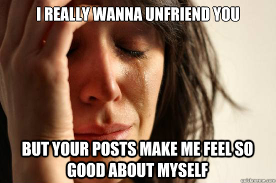 I really wanna unfriend you but your posts make me feel so good about myself  First World Problems