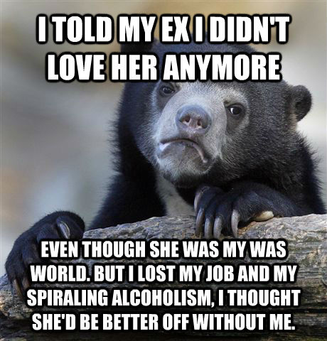 I TOLD MY EX I DIDN'T LOVE HER ANYMORE EVEN THOUGH SHE WAS MY WAS WORLD. BUT I LOST MY JOB AND MY SPIRALING ALCOHOLISM, I THOUGHT SHE'D BE BETTER OFF WITHOUT ME. - I TOLD MY EX I DIDN'T LOVE HER ANYMORE EVEN THOUGH SHE WAS MY WAS WORLD. BUT I LOST MY JOB AND MY SPIRALING ALCOHOLISM, I THOUGHT SHE'D BE BETTER OFF WITHOUT ME.  Confession Bear