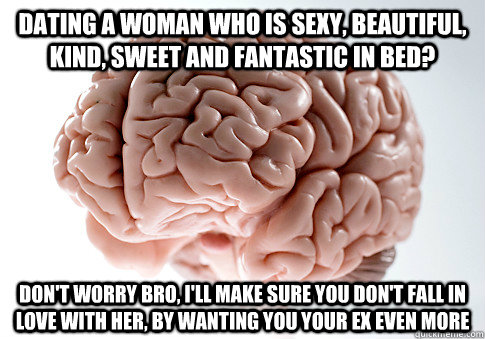 DATING A WOMAN WHO IS SEXY, BEAUTIFUL, KIND, SWEET AND FANTASTIC IN BED? DON'T WORRY BRO, I'LL MAKE SURE YOU DON'T FALL IN LOVE WITH HER, BY WANTING YOU YOUR EX EVEN MORE  Scumbag Brain