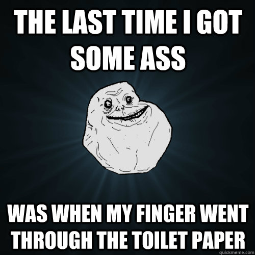 The last time i got some ass was when my finger went through the toilet paper  Forever Alone