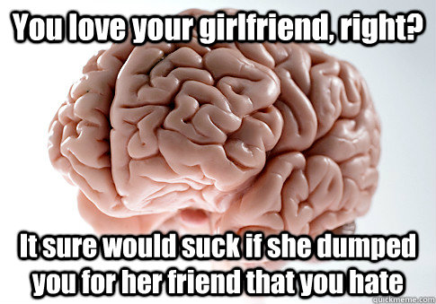 You love your girlfriend, right? It sure would suck if she dumped you for her friend that you hate  Scumbag Brain