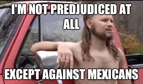 I'm not predjudiced at all Except against Mexicans   Almost Politically Correct Redneck