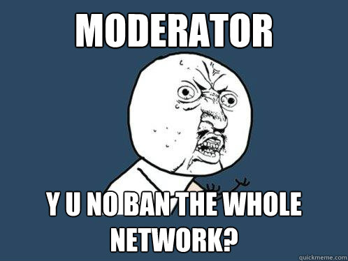 moderator Y U NO BAN THE WHOLE NETWORK?  Y U No