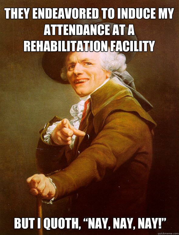 They endeavored to induce my attendance at a rehabilitation facility but I quoth, “Nay, nay, nay!”   Joseph Ducreux