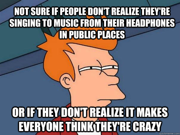 Not sure if people don't realize they're singing to music from their headphones in public places Or if they don't realize it makes everyone think they're crazy - Not sure if people don't realize they're singing to music from their headphones in public places Or if they don't realize it makes everyone think they're crazy  Futurama Fry