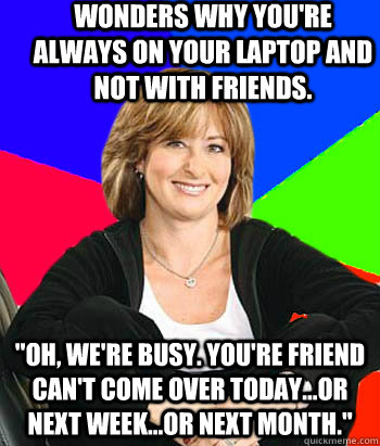 Wonders why you're always on your laptop and not with friends. 