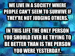 we live in a society where people can't seem to survive if they're not judging others. in this life the only person you should ever be trying to be better than is the person you were yesterday. - we live in a society where people can't seem to survive if they're not judging others. in this life the only person you should ever be trying to be better than is the person you were yesterday.  judging