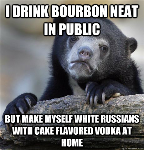 I Drink bourbon neat in public but make myself white russians with cake flavored vodka at home  Confession Bear