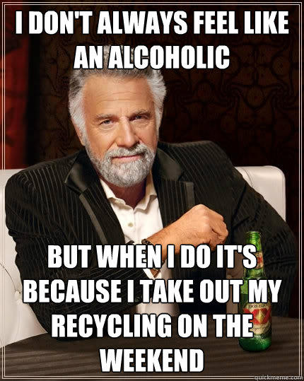 I don't always feel like an alcoholic But when i do it's because i take out my recycling on the weekend  