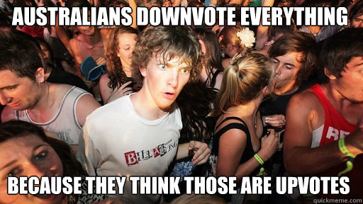 Australians downvote everything
 because they think those are upvotes  Sudden Clarity Clarence