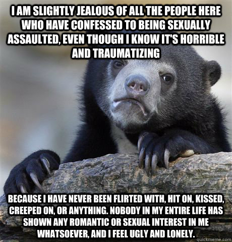 I am slightly jealous of all the people here who have confessed to being sexually assaulted, even though I know it's horrible and traumatizing because I have never been flirted with, hit on, kissed, creeped on, or anything. Nobody in my entire life has sh  Confession Bear